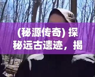 (秘源传奇) 探秘远古遗迹，揭秘隐秘宝藏——《秘宝传奇：那些埋藏于深山之中的史前宝藏